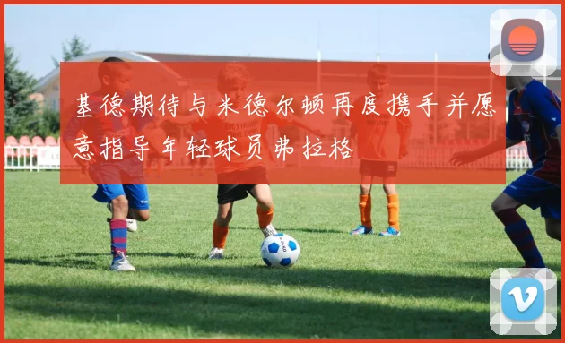 基德期待与米德尔顿再度携手并愿意指导年轻球员弗拉格