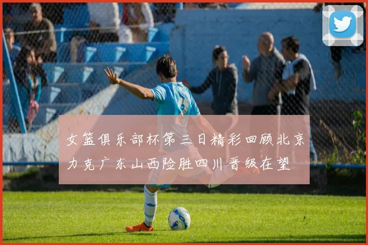 女篮俱乐部杯第三日精彩回顾北京力克广东山西险胜四川晋级在望