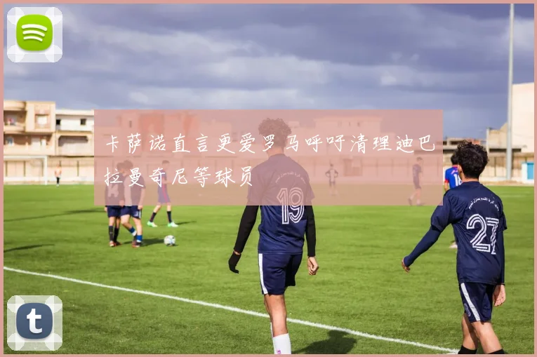 卡萨诺直言更爱罗马呼吁清理迪巴拉曼奇尼等球员