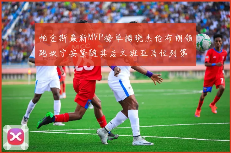 帕金斯最新MVP榜单揭晓杰伦布朗领跑坎宁安紧随其后文班亚马位列第三
