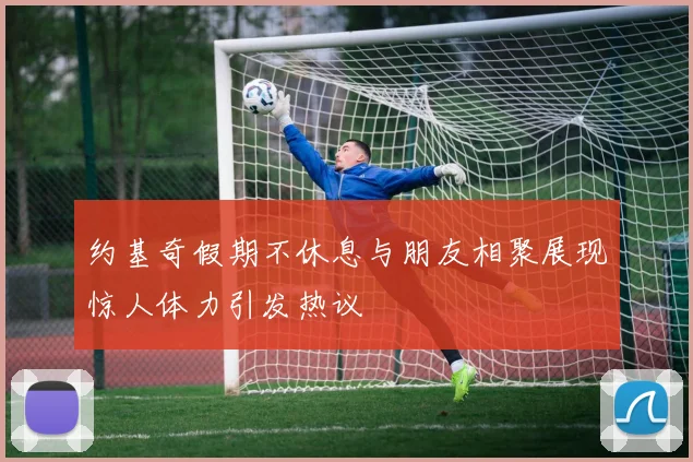 约基奇假期不休息与朋友相聚展现惊人体力引发热议