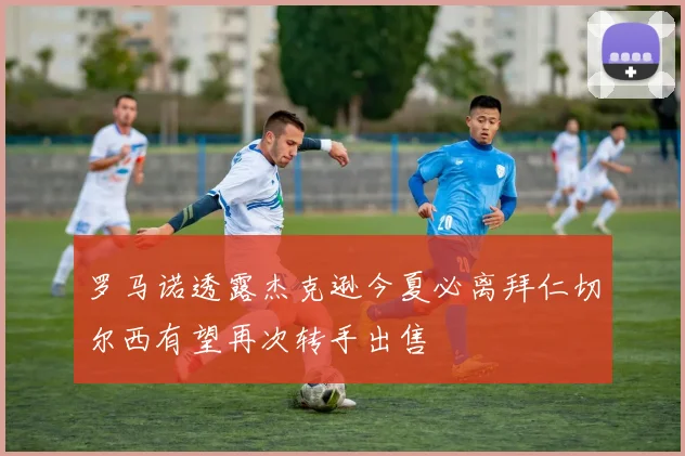 罗马诺透露杰克逊今夏必离拜仁切尔西有望再次转手出售