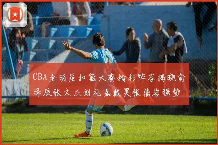 CBA全明星扣篮大赛精彩阵容揭晓俞泽辰张文杰刘礼嘉戴昊张鼎岩强势参赛