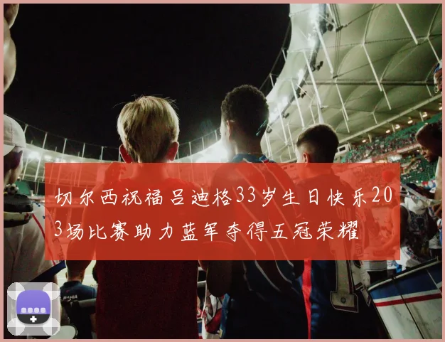 切尔西祝福吕迪格33岁生日快乐203场比赛助力蓝军夺得五冠荣耀