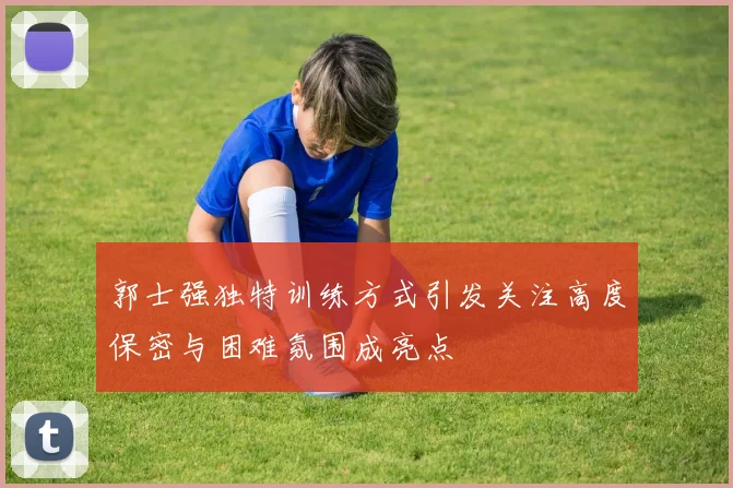 郭士强独特训练方式引发关注高度保密与困难氛围成亮点