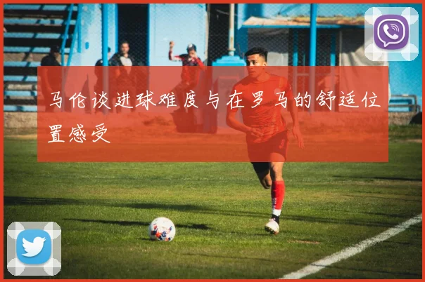 马伦谈进球难度与在罗马的舒适位置感受