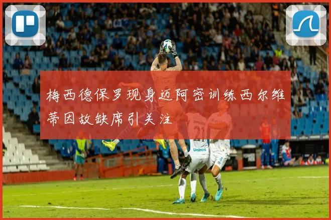 梅西德保罗现身迈阿密训练西尔维蒂因故缺席引关注