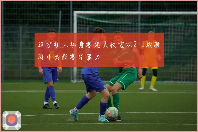 辽宁铁人热身赛完美收官以2-1战胜海牛为新赛季蓄力