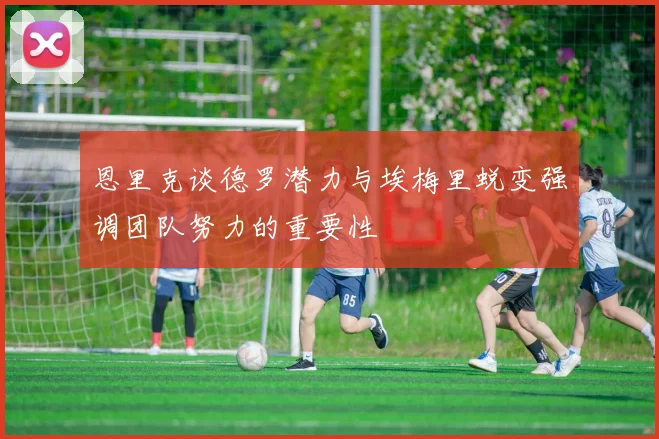 恩里克谈德罗潜力与埃梅里蜕变强调团队努力的重要性