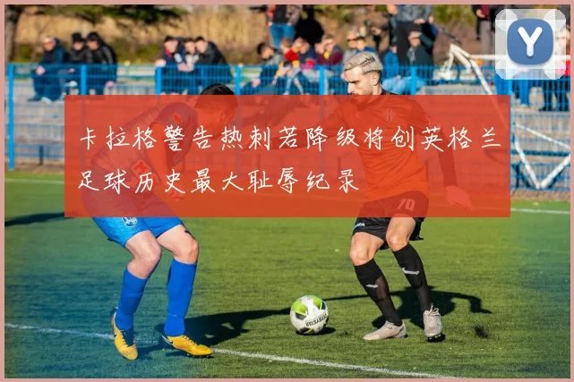 卡拉格警告热刺若降级将创英格兰足球历史最大耻辱纪录