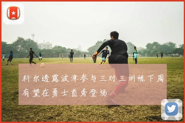科尔透露波津参与三对三训练下周有望在勇士首秀登场